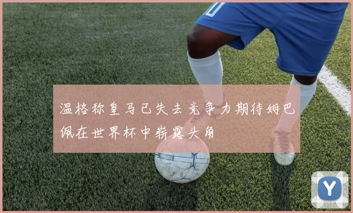 温格称皇马已失去竞争力期待姆巴佩在世界杯中崭露头角