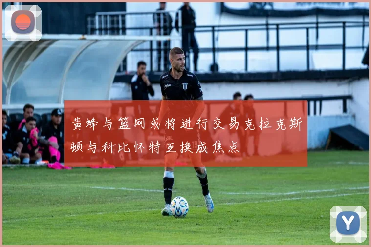 黄蜂与篮网或将进行交易克拉克斯顿与科比怀特互换成焦点