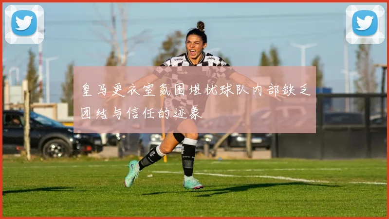 皇马更衣室氛围堪忧球队内部缺乏团结与信任的迹象