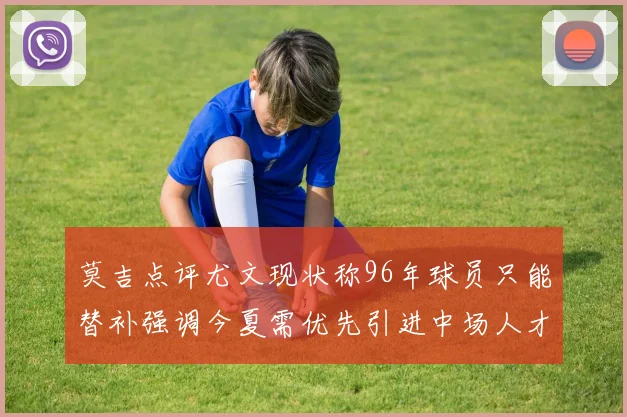 莫吉点评尤文现状称96年球员只能替补强调今夏需优先引进中场人才