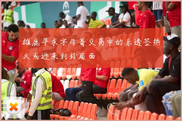 雄鹿寻求字母哥交易中的乐透签热火或迎来利好局面