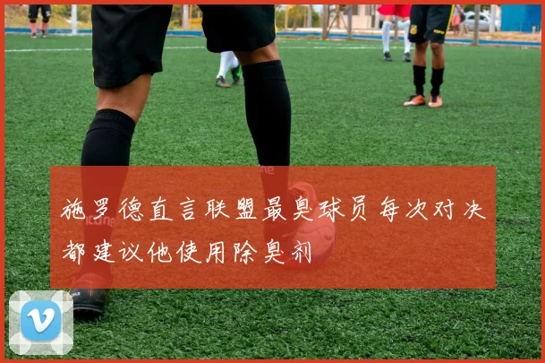 施罗德直言联盟最臭球员每次对决都建议他使用除臭剂