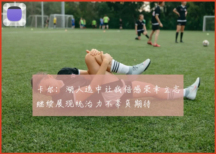 卡尔：湖人选中让我倍感荣幸立志继续展现统治力不辜负期待