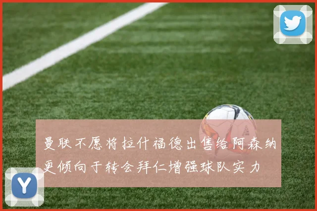 曼联不愿将拉什福德出售给阿森纳更倾向于转会拜仁增强球队实力