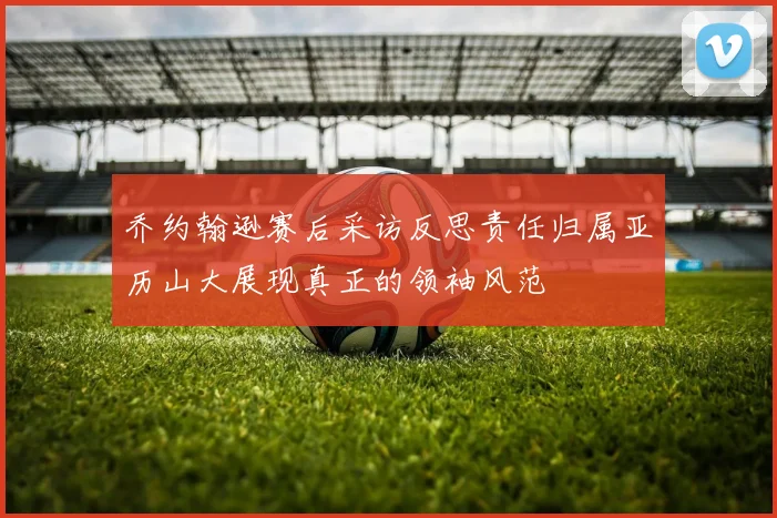 乔约翰逊赛后采访反思责任归属亚历山大展现真正的领袖风范