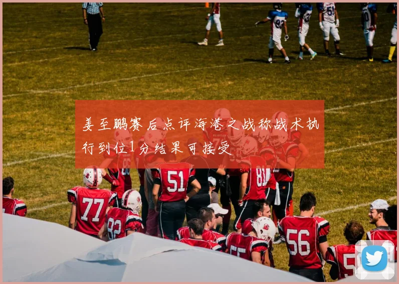 姜至鹏赛后点评海港之战称战术执行到位1分结果可接受