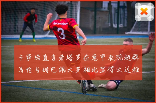卡萨诺直言劳塔罗在意甲表现超群马伦与姆巴佩大罗相比显得太过稚嫩
