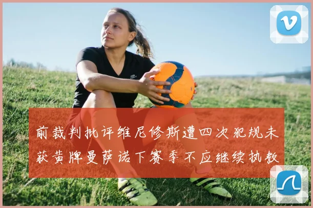 前裁判批评维尼修斯遭四次犯规未获黄牌曼萨诺下赛季不应继续执教西甲