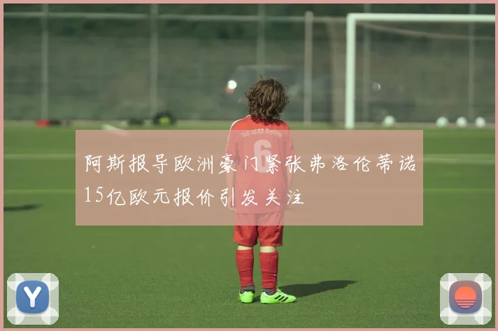 阿斯报导欧洲豪门紧张弗洛伦蒂诺15亿欧元报价引发关注