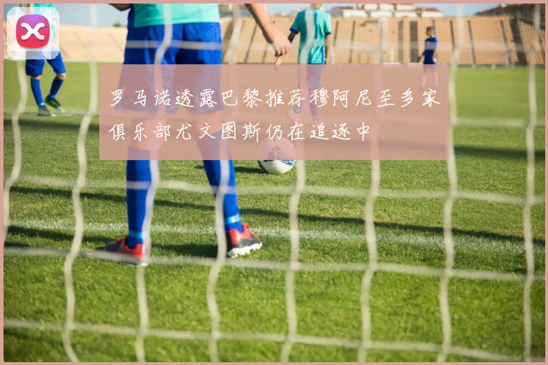 罗马诺透露巴黎推荐穆阿尼至多家俱乐部尤文图斯仍在追逐中