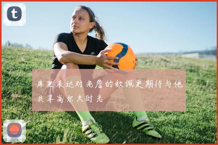 库里表达对老詹的钦佩更期待与他共享高尔夫时光