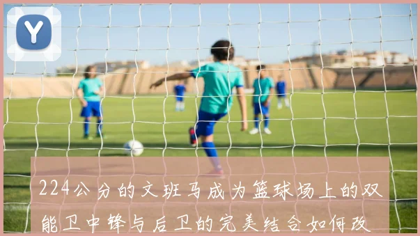 224公分的文班马成为篮球场上的双能卫中锋与后卫的完美结合如何改变比赛格局