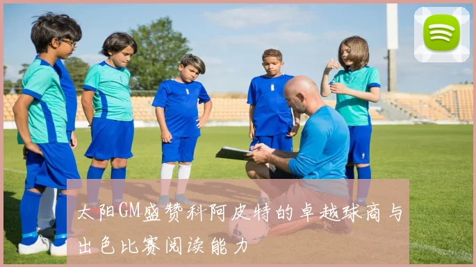 太阳GM盛赞科阿皮特的卓越球商与出色比赛阅读能力
