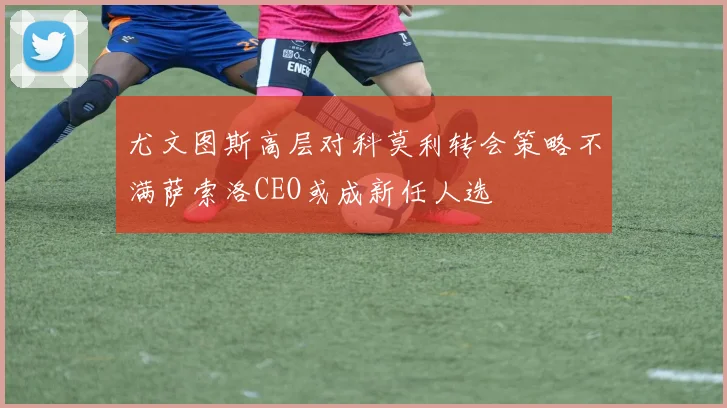 尤文图斯高层对科莫利转会策略不满萨索洛CEO或成新任人选
