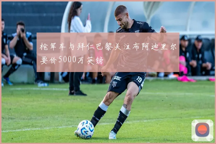 枪军车与拜仁巴黎关注布阿迪里尔要价5000万英镑