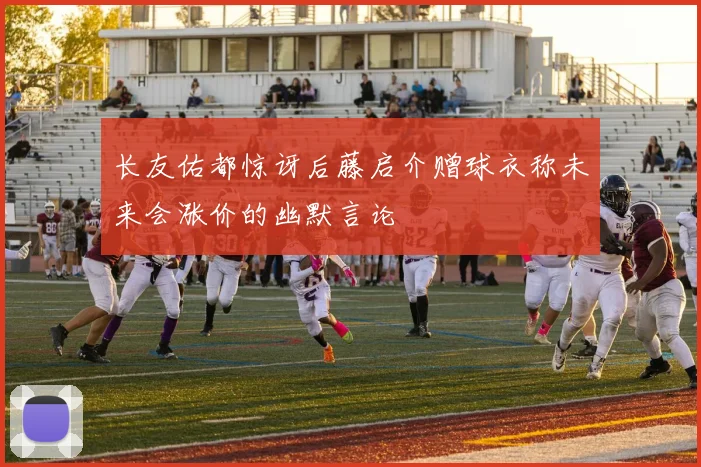 长友佑都惊讶后藤启介赠球衣称未来会涨价的幽默言论