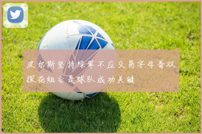皮尔斯坚持绿军不应交易字母哥双探花组合是球队成功关键