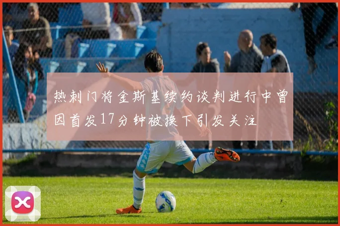 热刺门将金斯基续约谈判进行中曾因首发17分钟被换下引发关注
