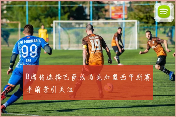 B席将选择巴萨或马竞加盟西甲新赛季前景引关注