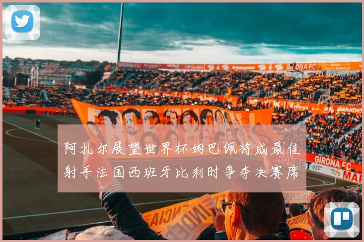 阿扎尔展望世界杯姆巴佩将成最佳射手法国西班牙比利时争夺决赛席位