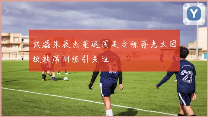 武磊朱辰杰重返国足合练蒋光太因故缺席训练引关注